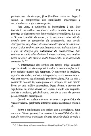 153

paciente que, via de regra, já o identificou antes de chegar à
sessão. A compreensão dos significados arquetípicos é
encontrada com a ajuda do terapeuta.
       Para Jung, a autonomia do inconsciente é um fator
importante na análise dos sonhos tendo em vista, às vezes, a
presença de elementos com forte oposição à consciência. Ele diz:
− “Como o sentido da maior parte dos sonhos não está de
acordo com as tendências da consciência, mas revela
divergências singulares, devemos admitir que o inconsciente,
a matriz dos sonhos, tem um funcionamento independente. É
o que eu designo por autonomia do inconsciente. Não
somente o sonho não obedece à nossa vontade, mas muitas
vezes se opõe, até mesmo muito fortemente, às intenções da
consciência.”59
       A interpretação dos sonhos em terapia exige cuidados
especiais tendo em vista as possibilidades de contaminação, tanto
pelo paciente quanto pelo terapeuta. O consciente do paciente,
captador do sonho, tenderá a interpretá-lo, talvez, com o mesmo
viés que motivou sua eliminação pelo inconsciente. Por sua vez, o
consciente do analista, tanto quanto seu inconsciente, não estarão
livres de uma análise tendenciosa. Dessa forma, a procura do
significado do sonho deverá ser levada a efeito em conjunto,
analista e paciente, principalmente, quando se tratar da procura
pelos conteúdos arquetípicos.
       Quando os sonhos mostram aspectos compensatórios da
vida consciente, geralmente estaremos diante da situação oposta a
ela.
       Sobre a confrontação dos sonhos com a consciência, Jung
escreveu: “Nesta perspectiva existem três possibilidades. Se a
atitude consciente a respeito de uma situação dada da vida é

 59
      C. G. Jung, Sobre a Natureza dos Sonhos, Obras Completas Vol. VIII, par. 545.
 