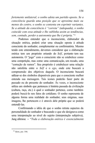 154

fortemente unilateral, o sonho adota um partido oposto. Se a
consciência guarda uma posição que se aproxima mais ou
menos do centro, o sonho se contenta em exprimir variantes.
Se a atitude da consciência é “correta” (adequada), o sonho
coincide com essa atitude e lhe sublinha assim as tendências,
sem, contudo, perder a autonomia que lhe é própria.”60
        Podemos entender que o inconsciente, elaborador da
situação onírica, poderá criar uma situação oposta à atitude
consciente do sonhador, complementar ou confirmatória. Mesmo
tendo este entendimento, devemos considerar que a elaboração
onírica tem um propósito oriundo do Self, portanto tem sua
autonomia. O “jogo” com o consciente não se estabelece como
uma competição, mas como uma comunicação, um recado, uma
“correção de rumos”. Seu propósito é estabelecer uma relação
não satisfeita entre o Self e o ego, onde este buscará a
compreensão dos objetivos daquele. O inconsciente buscará
utilizar-se dos símbolos disponíveis para que o consciente melhor
entenda sua mensagem. Tais ícones poderão fazer parte do
passado ou do presente do sonhador. Às vezes, o inconsciente
utiliza um símbolo que pertenceu à história passada da civilização
(cultura, raça, etc.) à qual o sonhador pertence, como também
poderá buscá-lo nos fatos do cotidiano. O sonho representa de
alguma forma uma realidade do sonhador; seus enigmas, suas
imagens, lhe pertencem e é através dele próprio que se poderá
entendê-las.
        Confirmando a idéia de que o sonho retrata aspectos da
personalidade do sonhador e buscando o que ele designava como
uma interpretação ao nível do sujeito (interpretação subjetiva),
Jung afirmou: − “Toda a elaboração onírica é essencialmente


 60
      Idem, par. 546.
 