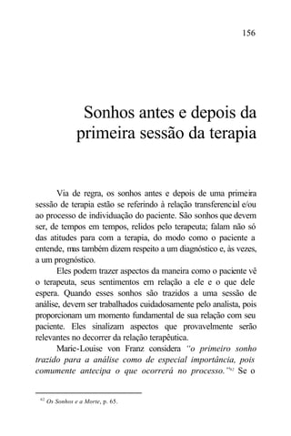 156




                  Sonhos antes e depois da
                 primeira sessão da terapia


       Via de regra, os sonhos antes e depois de uma primeira
sessão de terapia estão se referindo à relação transferencial e/ou
ao processo de individuação do paciente. São sonhos que devem
ser, de tempos em tempos, relidos pelo terapeuta; falam não só
das atitudes para com a terapia, do modo como o paciente a
entende, mas também dizem respeito a um diagnóstico e, às vezes,
a um prognóstico.
       Eles podem trazer aspectos da maneira como o paciente vê
o terapeuta, seus sentimentos em relação a ele e o que dele
espera. Quando esses sonhos são trazidos a uma sessão de
análise, devem ser trabalhados cuidadosamente pelo analista, pois
proporcionam um momento fundamental de sua relação com seu
paciente. Eles sinalizam aspectos que provavelmente serão
relevantes no decorrer da relação terapêutica.
       Marie-Louise von Franz considera “o primeiro sonho
trazido para a análise como de especial importância, pois
comumente antecipa o que ocorrerá no processo.”62 Se o


 62
      Os Sonhos e a Morte, p. 65.
 