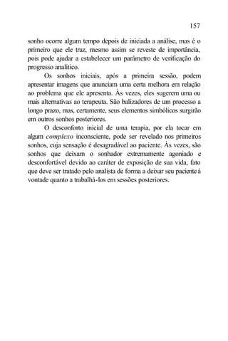 157

sonho ocorre algum tempo depois de iniciada a análise, mas é o
primeiro que ele traz, mesmo assim se reveste de importância,
pois pode ajudar a estabelecer um parâmetro de verificação do
progresso analítico.
      Os sonhos iniciais, após a primeira sessão, podem
apresentar imagens que anunciam uma certa melhora em relação
ao problema que ele apresenta. Às vezes, eles sugerem uma ou
mais alternativas ao terapeuta. São balizadores de um processo a
longo prazo, mas, certamente, seus elementos simbólicos surgirão
em outros sonhos posteriores.
      O desconforto inicial de uma terapia, por ela tocar em
algum complexo inconsciente, pode ser revelado nos primeiros
sonhos, cuja sensação é desagradável ao paciente. Às vezes, são
sonhos que deixam o sonhador extremamente agoniado e
desconfortável devido ao caráter de exposição de sua vida, fato
que deve ser tratado pelo analista de forma a deixar seu paciente à
vontade quanto a trabalhá-los em sessões posteriores.
 