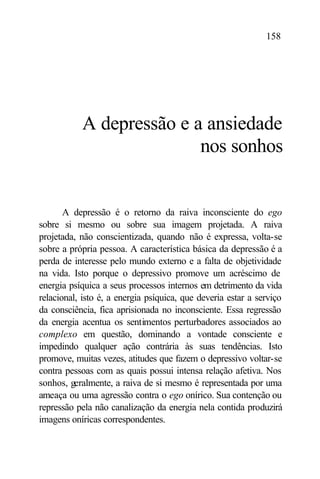 158




           A depressão e a ansiedade
                          nos sonhos


       A depressão é o retorno da raiva inconsciente do ego
sobre si mesmo ou sobre sua imagem projetada. A raiva
projetada, não conscientizada, quando não é expressa, volta-se
sobre a própria pessoa. A característica básica da depressão é a
perda de interesse pelo mundo externo e a falta de objetividade
na vida. Isto porque o depressivo promove um acréscimo de
energia psíquica a seus processos internos em detrimento da vida
relacional, isto é, a energia psíquica, que deveria estar a serviço
da consciência, fica aprisionada no inconsciente. Essa regressão
da energia acentua os sentimentos perturbadores associados ao
complexo em questão, dominando a vontade consciente e
impedindo qualquer ação contrária às suas tendências. Isto
promove, muitas vezes, atitudes que fazem o depressivo voltar-se
contra pessoas com as quais possui intensa relação afetiva. Nos
sonhos, geralmente, a raiva de si mesmo é representada por uma
ameaça ou uma agressão contra o ego onírico. Sua contenção ou
repressão pela não canalização da energia nela contida produzirá
imagens oníricas correspondentes.
 