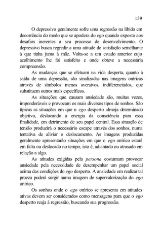 159

       O depressivo geralmente sofre uma regressão na libido em
decorrência do medo que se apodera do ego quando exposto aos
desafios inerentes a seu processo de desenvolvimento. O
depressivo busca regredir a uma atitude de satisfação semelhante
à que tinha junto à mãe. Volta-se a um estado anterior cujo
acolhimento lhe foi satisfeito e onde obteve a necessária
compreensão.
       As mudanças que se efetuam na vida desperta, quanto à
saída de uma depressão, são sinalizadas nas imagens oníricas
através de símbolos menos aversivos, indiferenciados, que
substituem outros mais específicos.
       As situações que causam ansiedade são, muitas vezes,
imponderáveis e provocam os mais diversos tipos de sonhos. São
típicas as situações em que o ego desperto almeja determinado
objetivo, deslocando a energia da consciência para essa
finalidade, em detrimento de seu papel central. Essa situação de
tensão produzirá o necessário escape através dos sonhos, numa
tentativa de aliviar o deslocamento. As imagens produzidas
geralmente apresentarão situações em que o ego onírico estará
em falta ou deslocado no tempo, isto é, adiantado ou atrasado em
relação a algo.
       As atitudes exigidas pela persona costumam provocar
ansiedade pela necessidade de desempenhar um papel social
acima das condições do ego desperto. A ansiedade em realizar tal
proeza poderá surgir numa imagem de supervalorização do ego
onírico.
       Os sonhos onde o ego onírico se apresenta em atitudes
ativas devem ser considerados como mensagens para que o ego
desperto reaja à regressão, buscando sua progressão.
 