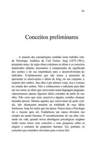 16




            Conceitos preliminares


        A maioria das considerações emitidas neste trabalho vêm
da Psicologia Analítica de Carl Gustav Jung (1875-1961),
psiquiatra suíço, de cujas obras extraímos as idéias e os conceitos
sintetizados adiante, necessários à compreensão do significado
dos sonhos e de sua importância para o desenvolvimento do
indivíduo. Evidentemente que não temos a pretensão de
apresentar as observações e idéias de Jung, no seu conjunto, a
respeito dos sonhos. Sua obra é por demais vasta, rica e extensa
no estudo dos sonhos. Não a conhecemos o suficiente para falar
em seu nome ou dizer que escrevemos numa linguagem junguiana.
Apresentamos apenas algumas idéias extraídas de parte de sua
obra. Não creio que seria possível a alguém, sozinho, alcançar
tamanha proeza. Mesmo aqueles que conviveram de perto com
ele, não alcançaram penetrar na totalidade de suas idéias
luminosas. Jung foi maior que sua época. Nunca mais a Psicologia
foi a mesma após ele. Estabeleceu um marco divisório nos
estudos da mente humana. O reconhecimento de sua obra veio
ainda em vida, quando novas abordagens psicológicas surgiram
tendo como raízes seus conceitos e suas pesquisas sobre as
origens e estrutura do psiquismo humano. Eis, portanto, os
conceitos que considero relevantes para o nosso fim:
 
