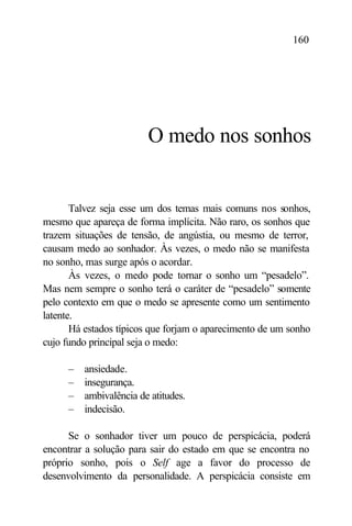 160




                        O medo nos sonhos


       Talvez seja esse um dos temas mais comuns nos sonhos,
mesmo que apareça de forma implícita. Não raro, os sonhos que
trazem situações de tensão, de angústia, ou mesmo de terror,
causam medo ao sonhador. Às vezes, o medo não se manifesta
no sonho, mas surge após o acordar.
       Às vezes, o medo pode tornar o sonho um “pesadelo”.
Mas nem sempre o sonho terá o caráter de “pesadelo” somente
pelo contexto em que o medo se apresente como um sentimento
latente.
       Há estados típicos que forjam o aparecimento de um sonho
cujo fundo principal seja o medo:

     –   ansiedade.
     –   insegurança.
     –   ambivalência de atitudes.
     –   indecisão.

      Se o sonhador tiver um pouco de perspicácia, poderá
encontrar a solução para sair do estado em que se encontra no
próprio sonho, pois o Self age a favor do processo de
desenvolvimento da personalidade. A perspicácia consiste em
 