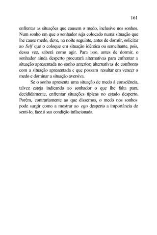 161

enfrentar as situações que causem o medo, inclusive nos sonhos.
Num sonho em que o sonhador seja colocado numa situação que
lhe cause medo, deve, na noite seguinte, antes de dormir, solicitar
ao Self que o coloque em situação idêntica ou semelhante, pois,
dessa vez, saberá como agir. Para isso, antes de dormir, o
sonhador ainda desperto procurará alternativas para enfrentar a
situação apresentada no sonho anterior; alternativas de confronto
com a situação apresentada e que possam resultar em vencer o
medo e dominar a situação aversiva.
       Se o sonho apresenta uma situação de medo à consciência,
talvez esteja indicando ao sonhador o que lhe falta para,
decididamente, enfrentar situações típicas no estado desperto.
Porém, contrariamente ao que dissemos, o medo nos sonhos
pode surgir como a mostrar ao ego desperto a importância de
senti-lo, face à sua condição inflacionada.
 