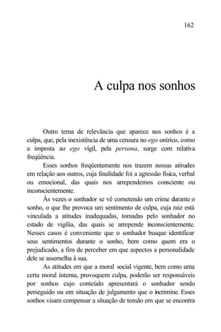 162




                           A culpa nos sonhos


       Outro tema de relevância que aparece nos sonhos é a
culpa, que, pela inexistência de uma censura no ego onírico, como
a imposta ao ego vígil, pela persona, surge com relativa
freqüência.
       Esses sonhos freqüentemente nos trazem nossas atitudes
em relação aos outros, cuja finalidade foi a agressão física, verbal
ou emocional, das quais nos arrependemos consciente ou
inconscientemente.
       Às vezes o sonhador se vê cometendo um crime durante o
sonho, o que lhe provoca um sentimento de culpa, cuja raiz está
vinculada a atitudes inadequadas, tomadas pelo sonhador no
estado de vigília, das quais se arrepende inconscientemente.
Nesses casos é conveniente que o sonhador busque identificar
seus sentimentos durante o sonho, bem como quem era o
prejudicado, a fim de perceber em que aspectos a personalidade
dele se assemelha à sua.
       As atitudes em que a moral social vigente, bem como uma
certa moral interna, provoquem culpa, poderão ser responsáveis
por sonhos cujo conteúdo apresentará o sonhador sendo
perseguido ou em situação de julgamento que o incrimine. Esses
sonhos visam compensar a situação de tensão em que se encontra
 