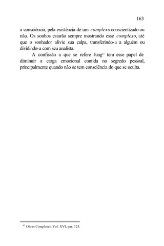 163

a consciência, pela existência de um complexo conscientizado ou
não. Os sonhos estarão sempre mostrando esse complexo, até
que o sonhador alivie sua culpa, transferindo-a a alguém ou
dividindo-a com seu analista.
       A confissão a que se refere Jung63 tem esse papel de
diminuir a carga emocional contida no segredo pessoal,
principalmente quando não se tem consciência do que se oculta.




 63
      Obras Completas, Vol. XVI, par. 125.
 