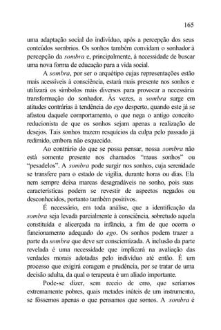 165

uma adaptação social do indivíduo, após a percepção dos seus
conteúdos sombrios. Os sonhos também convidam o sonhador à
percepção da sombra e, principalmente, à necessidade de buscar
uma nova forma de educação para a vida social.
       A sombra, por ser o arquétipo cujas representações estão
mais acessíveis à consciência, estará mais presente nos sonhos e
utilizará os símbolos mais diversos para provocar a necessária
transformação do sonhador. Às vezes, a sombra surge em
atitudes contrárias à tendência do ego desperto, quando este já se
afastou daquele comportamento, o que nega o antigo conceito
reducionista de que os sonhos sejam apenas a realização de
desejos. Tais sonhos trazem resquícios da culpa pelo passado já
redimido, embora não esquecido.
       Ao contrário do que se possa pensar, nossa sombra não
está somente presente nos chamados “maus sonhos” ou
“pesadelos”. A sombra pode surgir nos sonhos, cuja serenidade
se transfere para o estado de vigília, durante horas ou dias. Ela
nem sempre deixa marcas desagradáveis no sonho, pois suas
características podem se revestir de aspectos negados ou
desconhecidos, portanto também positivos.
       É necessário, em toda análise, que a identificação da
sombra seja levada parcialmente à consciência, sobretudo aquela
constituída e alicerçada na infância, a fim de que ocorra o
funcionamento adequado do ego. Os sonhos podem trazer a
parte da sombra que deve ser conscientizada. A inclusão da parte
revelada é uma necessidade que implicará na avaliação das
verdades morais adotadas pelo indivíduo até então. É um
processo que exigirá coragem e prudência, por se tratar de uma
decisão adulta, da qual o terapeuta é um aliado importante.
       Pode-se dizer, sem receio de erro, que seríamos
extremamente pobres, quais metades inúteis de um instrumento,
se fôssemos apenas o que pensamos que somos. A sombra é
 