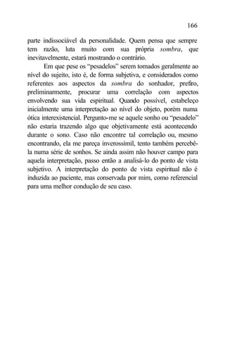 166

parte indissociável da personalidade. Quem pensa que sempre
tem razão, luta muito com sua própria sombra, que
inevitavelmente, estará mostrando o contrário.
       Em que pese os “pesadelos” serem tomados geralmente ao
nível do sujeito, isto é, de forma subjetiva, e considerados como
referentes aos aspectos da sombra do sonhador, prefiro,
preliminarmente, procurar uma correlação com aspectos
envolvendo sua vida espiritual. Quando possível, estabeleço
inicialmente uma interpretação ao nível do objeto, porém numa
ótica interexistencial. Pergunto-me se aquele sonho ou “pesadelo”
não estaria trazendo algo que objetivamente está acontecendo
durante o sono. Caso não encontre tal correlação ou, mesmo
encontrando, ela me pareça inverossímil, tento também percebê-
la numa série de sonhos. Se ainda assim não houver campo para
aquela interpretação, passo então a analisá-lo do ponto de vista
subjetivo. A interpretação do ponto de vista espiritual não é
induzida ao paciente, mas conservada por mim, como referencial
para uma melhor condução de seu caso.
 