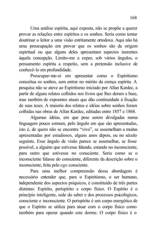 168

       Uma análise espírita, aqui exposta, não se propõe a querer
provar as relações entre espíritos e os sonhos. Seria como tentar
doutrinar o leitor a uma visão estritamente ortodoxa. Aqui não há
uma preocupação em provar que os sonhos são de origem
espiritual ou que alguns deles apresentam aspectos inerentes
àquela concepção. Limito-me a expor, sob vários ângulos, o
pensamento espírita a respeito, sem a pretensão inclusive de
conhecê-lo em profundidade.
       Preocupar-me-ei em apresentar como o Espiritismo
conceitua os sonhos, sem entrar no mérito da crença espírita. A
pesquisa não se ateve ao Espiritismo iniciado por Allan Kardec, a
partir de alguns relatos colhidos nos livros que lhes deram a base,
mas também de expoentes atuais que dão continuidade à fixação
de suas teses. A maioria dos relatos e idéias sobre sonhos foram
colhidas nas obras de Allan Kardec, editadas entre 1857 e 1868.
       Algumas idéias, em que pese serem divulgadas numa
linguagem pouco comum, pelo ângulo em que são apresentadas,
isto é, de quem não se encontra “vivo”, se assemelham a muitas
apresentadas por estudiosos, alguns anos d     epois, ou no século
seguinte. Esse ângulo de visão parece se assemelhar, se fosse
possível, a alguém que estivesse falando, estando no inconsciente,
para outro que estivesse no consciente. Seria como se o
inconsciente falasse do consciente, diferente da descrição sobre o
inconsciente, feita pelo ego consciente.
       Para uma melhor compreensão dessa abordagem é
necessário entender que, para o Espiritismo, o ser humano,
independente dos aspectos psíquicos, é constituído de três partes
distintas: Espírito, perispírito e corpo físico. O Espírito é o
princípio inteligente, sede do saber e dos processos psicológicos,
consciente e inconsciente. O perispírito é um corpo energético de
que o Espírito se utiliza para atuar com o corpo físico como
também para operar quando este dorme. O corpo físico é o
 