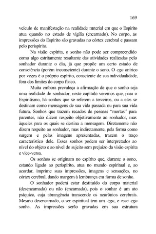 169

veículo de manifestação na realidade m   aterial em que o Espírito
atua quando no estado de vigília (encarnado). No corpo, as
impressões do Espírito são gravadas no córtex cerebral e passam
pelo perispírito.
       Na visão espírita, o sonho não pode ser compreendido
como algo estritamente resultante das atividades realizadas pelo
sonhador durante o dia, já que propõe um certo estado de
consciência (porém inconsciente) durante o sono. O ego onírico
por vezes é o próprio espírito, consciente de sua individualidade,
fora dos limites do corpo físico.
       Muita embora prevaleça a afirmação de que o sonho seja
uma realidade do sonhador, neste capítulo veremos que, para o
Espiritismo, há sonhos que se referem a terceiros, ou a eles se
destinam como mensagens de sua vida passada ou para sua vida
futura. Sonhos que trazem recados de pessoas “mortas” para
parentes, não dizem respeito objetivamente ao sonhador, mas
àqueles para os quais se destina a mensagem. Diretamente não
dizem respeito ao sonhador, mas indiretamente, pela forma como
surgem e pelas imagens apresentadas, trazem o traço
característico dele. Esses sonhos podem ser interpretados ao
nível do objeto e ao nível do sujeito sem prejuízo da visão espírita
e vice-versa.
       Os sonhos se originam no espírito que, durante o sono,
estando ligado ao perispírito, atua no mundo espiritual e, ao
acordar, imprime suas impressões, imagens e sensações, no
córtex cerebral, dando margem à lembrança em forma de sonho.
       O sonhador poderá estar destituído do corpo material
(desencarnado) ou não (encarnado), pois o sonhar é um ato
psíquico, cuja abrangência transcende os neurônios cerebrais.
Mesmo desencarnado, o ser espiritual tem um ego, e esse ego
sonha. As impressões serão gravadas em sua estrutura
 