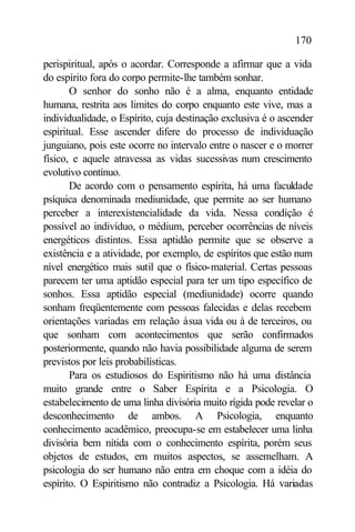 170

perispiritual, após o acordar. Corresponde a afirmar que a vida
do espírito fora do corpo permite-lhe também sonhar.
       O senhor do sonho não é a alma, enquanto entidade
humana, restrita aos limites do corpo enquanto este vive, mas a
individualidade, o Espírito, cuja destinação exclusiva é o ascender
espiritual. Esse ascender difere do processo de individuação
junguiano, pois este ocorre no intervalo entre o nascer e o morrer
físico, e aquele atravessa as vidas sucessivas num crescimento
evolutivo contínuo.
       De acordo com o pensamento espírita, há uma faculdade
psíquica denominada mediunidade, que permite ao ser humano
perceber a interexistencialidade da vida. Nessa condição é
possível ao indivíduo, o médium, perceber ocorrências de níveis
energéticos distintos. Essa aptidão permite que se observe a
existência e a atividade, por exemplo, de espíritos que estão num
nível energético mais sutil que o físico-material. Certas pessoas
parecem ter uma aptidão especial para ter um tipo específico de
sonhos. Essa aptidão especial (mediunidade) ocorre quando
sonham freqüentemente com pessoas falecidas e delas recebem
orientações variadas em relação à sua vida ou à de terceiros, ou
que sonham com acontecimentos que serão confirmados
posteriormente, quando não havia possibilidade alguma de serem
previstos por leis probabilísticas.
       Para os estudiosos do Espiritismo não há uma distância
muito grande entre o Saber Espírita e a Psicologia. O
estabelecimento de uma linha divisória muito rígida pode revelar o
desconhecimento de ambos. A Psicologia, enquanto
conhecimento acadêmico, preocupa-se em estabelecer uma linha
divisória bem nítida com o conhecimento espírita, porém seus
objetos de estudos, em muitos aspectos, se assemelham. A
psicologia do ser humano não entra em choque com a idéia do
espírito. O Espiritismo não contradiz a Psicologia. Há variadas
 