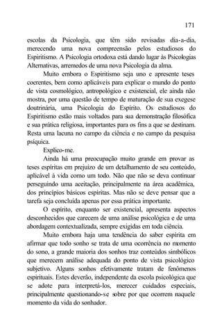 171

escolas da Psicologia, que têm sido revisadas dia-a-dia,
merecendo uma nova compreensão pelos estudiosos do
Espiritismo. A Psicologia ortodoxa está dando lugar às Psicologias
Alternativas, arremedos de uma nova Psicologia da alma.
       Muito embora o Espiritismo seja uno e apresente teses
coerentes, bem como aplicáveis para explicar o mundo do ponto
de vista cosmológico, antropológico e existencial, ele ainda não
mostra, por uma questão de tempo de maturação de sua exegese
doutrinária, uma Psicologia do Espírito. Os estudiosos do
Espiritismo estão mais voltados para sua demonstração filosófica
e sua prática religiosa, importantes para os fins a que se destinam.
Resta uma lacuna no campo da ciência e no campo da pesquisa
psíquica.
       Explico-me.
       Ainda há uma preocupação muito grande em provar as
teses espíritas em prejuízo de um detalhamento de seu conteúdo,
aplicável à vida como um todo. Não que não se deva continuar
perseguindo uma aceitação, principalmente na área acadêmica,
dos princípios básicos espíritas. Mas não se deve pensar que a
tarefa seja concluída apenas por essa prática importante.
       O espírito, enquanto ser existencial, apresenta aspectos
desconhecidos que carecem de uma análise psicológica e de uma
abordagem contextualizada, sempre exigidas em toda ciência.
       Muito embora haja uma tendência do saber espírita em
afirmar que todo sonho se trata de uma ocorrência no momento
do sono, a grande maioria dos sonhos traz conteúdos simbólicos
que merecem análise adequada do ponto de vista psicológico
subjetivo. Alguns sonhos efetivamente tratam de fenômenos
espirituais. Estes deverão, independente da escola psicológica que
se adote para interpretá-los, merecer cuidados especiais,
principalmente questionando-se sobre por que ocorrem naquele
momento da vida do sonhador.
 