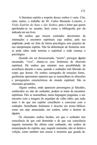 172

       A literatura espírita a respeito desses sonhos é vasta. Cito,
entre outros, o trabalho do Dr. Carlos Bernardo Loureiro, A
Visão Espírita do Sono e dos Sonhos, para o leitor que queira
aprofundar-se no assunto, bem como a bibliografia por ele
indicada em seu livro.
       Há sonhos que trazem conteúdos decorrentes de
orientações e encontros espirituais cuja análise, pela sua
amplitude, pode ser feita de forma psicológica sem prejuízo de
sua interpretação espírita. Não há delimitação de fronteiras nem
se pode saber onde termina o espiritual e onde começa o
psicológico.
       Quando um ser desencarnado, “morto”, persegue alguém
encarnado, “vivo”, chama-se esse fenômeno de obsessão
espiritual. Há sonhos que retratam essa possibilidade de
ocorrência durante o sono, quando o sonhador está liberado do
corpo que dorme. Os sonhos carregados de emoções fortes,
geralmente apresentam aspectos que se assemelham às obsessões
e perseguições características do mundo espiritual. São os
chamados pesadelos.
       Alguns sonhos, onde aparecem personagens já falecidos,
conhecidos ou não do sonhador, podem se tratar de encontros
espirituais. Eles se assemelham, numa linguagem junguiana, a um
encontro com a imagem do arquétipo do velho sábio, que nada
mais é do que um espírito conselheiro a conversar com o
sonhador. Semelhante fenômeno é descrito em textos bíblicos
como um anjo anunciando, em sonhos, sobre o destino de
alguém.
       Os chamados sonhos lúcidos, em que o sonhador tem
consciência de que está dormindo e de que sua consciência
naquele momento lhe afirma estar sonhando, são sonhos de
emancipação do espírito, que, naquele momento, não só detém a
volição, como também tem acesso à memória que guarda de
 