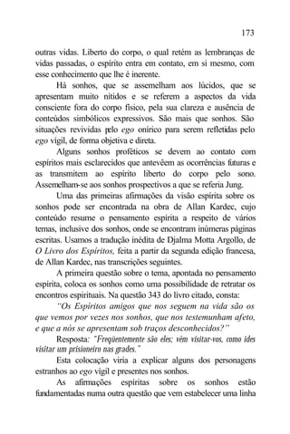 173

outras vidas. Liberto do corpo, o qual retém as lembranças de
vidas passadas, o espírito entra em contato, em si mesmo, com
esse conhecimento que lhe é inerente.
        Há sonhos, que se assemelham aos lúcidos, que se
apresentam muito nítidos e se referem a aspectos da vida
consciente fora do corpo físico, pela sua clareza e ausência de
conteúdos simbólicos expressivos. São mais que sonhos. São
situações revividas p ego onírico para serem refletidas pelo
                        elo
ego vígil, de forma objetiva e direta.
        Alguns sonhos proféticos se devem ao contato com
espíritos mais esclarecidos que antevêem as ocorrências futuras e
as transmitem ao espírito liberto do corpo pelo sono.
Assemelham-se aos sonhos prospectivos a que se referia Jung.
        Uma das primeiras afirmações da visão espírita sobre os
sonhos pode ser encontrada na obra de Allan Kardec, cujo
conteúdo resume o pensamento espírita a respeito de vários
temas, inclusive dos sonhos, onde se encontram inúmeras páginas
escritas. Usamos a tradução inédita de Djalma Motta Argollo, de
O Livro dos Espíritos, feita a partir da segunda edição francesa,
de Allan Kardec, nas transcrições seguintes.
        A primeira questão sobre o tema, apontada no pensamento
espírita, coloca os sonhos como uma possibilidade de retratar os
encontros espirituais. Na questão 343 do livro citado, consta:
        “Os Espíritos amigos que nos seguem na vida são os
que vemos por vezes nos sonhos, que nos testemunham afeto,
e que a nós se apresentam sob traços desconhecidos?”
        Resposta: “Freqüentemente são eles; vêm visitar-vos, como ides
visitar um prisioneiro nas grades.”
        Esta colocação viria a explicar alguns dos personagens
estranhos ao ego vígil e presentes nos sonhos.
        As afirmações espíritas sobre os sonhos estão
fundamentadas numa outra questão que vem estabelecer uma linha
 
