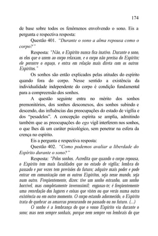 174

de base sobre todos os fenômenos envolvendo o sono. Eis a
pergunta e respectiva resposta:
        Questão 401. “Durante o sono a alma repousa como o
corpo?”
        Resposta: “Não, o Espírito nunca fica inativo. Durante o sono,
os elos que o unem ao corpo relaxam, e o corpo não precisa do Espírito;
ele percorre o espaço, e entra em relação mais direta com os outros
Espíritos.”
        Os sonhos são então explicados pelas atitudes do espírito
quando fora do corpo. Nesse sentido a existência da
individualidade independente do corpo é condição fundamental
para a compreensão dos sonhos.
        A questão seguinte entra no mérito dos sonhos
premonitórios, dos sonhos desconexos, dos sonhos subindo e
descendo, das influências das preocupações do estado de vigília e
dos “pesadelos”. A concepção espírita se amplia, admitindo
também que as preocupações do ego vígil interferem nos sonhos,
o que lhes dá um caráter psicológico, sem penetrar na esfera da
crença no espírito.
        Eis a pergunta e respectiva resposta:
        Questão 402. “Como podemos avaliar a liberdade do
Espírito durante o sono?”
        Resposta: “Pelos sonhos. Acredita que quando o corpo repousa,
o Espírito tem mais faculdades que no estado de vigília; lembra do
passado e por vezes tem previsões do futuro; adquire mais poder e pode
entrar em comunicação com os outros Espíritos, seja nesse mundo, seja
num outro. Freqüentemente, dizes: tive um sonho estranho, um sonho
horrível, mas completamente inverossímil; enganas-te; é freqüentemente
uma recordação dos lugares e coisas que vistes ou que verás numa outra
existência ou em outro momento. O corpo estando adormecido, o Espírito
trata de quebrar as amarras procurando no passado ou no futuro. (...)
        O sonho é a lembrança do que o vosso Espírito viu durante o
sono; mas nem sempre sonhais, porque nem sempre vos lembrais do que
 