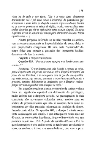 175

vistes ou de tudo o que vistes. Não é a vossa alma plenamente
desenvolvida; não é por vezes senão a lembrança da perturbação que
acompanha a vossa saída ou chegada, ao qual se junta a do que fizestes
ou do que vos preocupa no estado de vigília; se não, como explicar esses
sonhos absurdos que têm os mais sábios como os mais simples? Os maus
Espíritos servem-se também dos sonhos para atormentar as almas fracas
e pusilânimes. (...)
        Noutra pergunta, referindo-se ao não recordar os sonhos,
vem a resposta apontando as impossibilidades do corpo físico e
suas propriedades energéticas. Há uma certa “densidade” do
corpo físico que impede a gravação das impressões havidas
durante a vida fora da matéria.
        Pergunta e respectiva resposta:
        Questão 403. “Por que nem sempre nos lembramos dos
sonhos?”
        Resposta: “O que chamas sono, não é senão o repouso do corpo,
pois o Espírito está sempre em movimento; nele o Espírito reencontra um
pouco da sua liberdade, e se corresponde com os que lhe são queridos,
seja neste mundo, seja noutros; mas como o corpo é uma matéria pesada e
grosseira, conserva dificilmente as impressões que o Espírito recebeu,
porque este não as percebeu com os órgãos do corpo.”
        Em questões seguintes a essa, o conceito de sonhos volta a
frisar seu significado espiritual em detrimento do psicológico,
muito embora não o despreze de todo. As preocupações da vida
consciente são novamente colocadas como motivo para os
sonhos de pressentimentos que não se realizam, bem como as
lembranças de vidas passadas misturadas às intuições do futuro,
fazendo parte deles. Na questão 405, o desejo é citado como
fonte da realização dos sonhos, o que antecipa em pouco mais de
40 anos, as concepções freudianas, já que o livro citado teve sua
primeira edição em 1857. A partir da questão 425 até a 455 há
questionamentos e uma análise sobre os fenômenos envolvendo o
sono, os sonhos, o êxtase e o sonambulismo, que vale a pena
 
