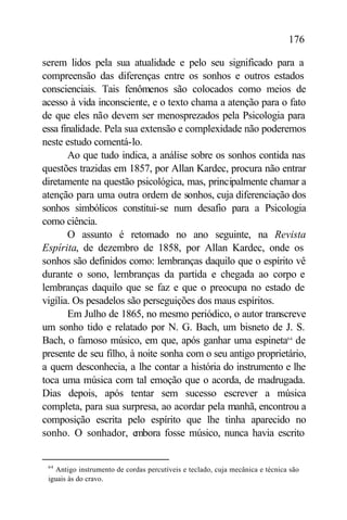 176

serem lidos pela sua atualidade e pelo seu significado para a
compreensão das diferenças entre os sonhos e outros estados
conscienciais. Tais fenômenos são colocados como meios de
acesso à vida inconsciente, e o texto chama a atenção para o fato
de que eles não devem ser menosprezados pela Psicologia para
essa finalidade. Pela sua extensão e complexidade não poderemos
neste estudo comentá-lo.
       Ao que tudo indica, a análise sobre os sonhos contida nas
questões trazidas em 1857, por Allan Kardec, procura não entrar
diretamente na questão psicológica, mas, principalmente chamar a
atenção para uma outra ordem de sonhos, cuja diferenciação dos
sonhos simbólicos constitui-se num desafio para a Psicologia
como ciência.
       O assunto é retomado no ano seguinte, na Revista
Espírita, de dezembro de 1858, por Allan Kardec, onde os
sonhos são definidos como: lembranças daquilo que o espírito vê
durante o sono, lembranças da partida e chegada ao corpo e
lembranças daquilo que se faz e que o preocupa no estado de
vigília. Os pesadelos são perseguições dos maus espíritos.
       Em Julho de 1865, no mesmo periódico, o autor transcreve
um sonho tido e relatado por N. G. Bach, um bisneto de J. S.
Bach, o famoso músico, em que, após ganhar uma espineta64 de
presente de seu filho, à noite sonha com o seu antigo proprietário,
a quem desconhecia, a lhe contar a história do instrumento e lhe
toca uma música com tal emoção que o acorda, de madrugada.
Dias depois, após tentar sem sucesso escrever a música
completa, para sua surpresa, ao acordar pela manhã, encontrou a
composição escrita pelo espírito que lhe tinha aparecido no
sonho. O sonhador, embora fosse músico, nunca havia escrito


 64
   Antigo instrumento de cordas percutíveis e teclado, cuja mecânica e técnica são
 iguais às do cravo.
 