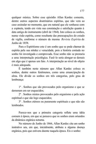 177

qualquer música. Sobre esse episódio Allan Kardec comenta,
dentre outros aspectos doutrinários espíritas, que não vem ao
caso assinalar no momento, que era natural que ele sonhasse com
a espineta, tendo em vista sua constatação e satisfação quanto à
data antiga do instrumento (abril de 1564). Isto coloca os sonhos,
numa visão espírita, como resultante das preocupações do estado
de vigília, conforme o número da mesma Revista Espírita de
Junho de 1858.
       Para o Espiritismo este é um sonho que se pode chamar de
espírita pela sua nitidez e veracidade, pois a história contada no
sonho foi investigada e comprovada. Esse sonho não se prestaria
a uma interpretação psicológica. Fazê-lo seria alongar-se demais
em algo que é apenas um fato. A interpretação ao nível do objeto
é mais adequada.
       É também neste número que Allan Kardec coloca os
sonhos, dentre outros fenômenos, como uma emancipação da
alma. Ele divide os sonhos em três categorias, pelo grau de
lembrança:

       1ª . Sonhos que são provocados pelo organismo e que se
demoram em ser esquecidos;
       2ª . Sonhos mistos provocados pelo organismo e pela ação
espiritual e que são logo esquecidos;
       3ª . Sonhos etéreos ou puramente espirituais e que não são
lembrados.

       Parece-nos que a primeira categoria reflete uma idéia
comum à época, em que se pensava que os sonhos eram oriundos
da dinâmica orgânica noturna.
       No número de Junho de 1866, Allan Kardec cita um sonho
instrutivo seu, em que, inicialmente, atribuiu a alguma doença
orgânica, pois que estivera doente naquela época. Eis o sonho:
 