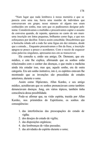 178

   “Num lugar que nada lembrava à nossa memória e que se
parecia com uma rua, havia uma reunião de indivíduos que
conversavam em grupo; nesse número só alguns nos eram
conhecidos em sonho, mas sem que os pudéssemos designar pelo
nome. Considerávamos a multidão e procurávamos captar o assunto
da conversa quando, de repente, apareceu no canto de um muro
uma inscrição em letras pequenas, brilhantes como fogo, e que nos
esforçamos por decifrar. Estava assim concebida: Descobrimos que
a borracha rolada sob a roda faz uma légua em dez minutos, desde
que a estrada.... Enquanto procurávamos o fim da frase, a inscrição
apagou-se pouco a pouco e acordamos. Com o receio de esquecer
estas palavras singulares, apressamo-nos em as transcrever.
       Ele consulta o, então seu amigo, Dr. Demeure, que era
médico, e este lhe explica, afirmando que os sonhos estão
relacionados com o caráter das doenças, e que muito a medicina
ainda iria estudar isso, mas que, aquele sonho, era de outra
categoria. Era um sonho instrutivo, isto é, os espíritos estavam lhe
mostrando que as invenções são precedidas de estudos
anteriores, durante o sono.
       Assim como Hipócrates, Allan Kardec, e seu amigo
médico, acreditavam que os sonhos prenunciavam como também
denunciavam doenças. Jung, em vários tópicos, também tinha
consciência dessa possibilidade.
       Pode-se afirmar que, na visão espírita, trazida por Allan
Kardec, nos primórdios do Espiritismo, os sonhos são
conseqüências:

      1. das interferências das preocupações do estado de
         vigília;
      2. dos desejos do estado de vigília;
      3. das disposições orgânicas;
      4. das lembranças de vidas passadas;
      5. das atividades do espírito durante o sono;
 