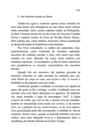 179

      6. das intuições quanto ao futuro.

       Atenho-me agora a comentar apenas textos extraídos de
mais duas fontes, pela abrangência de suas obras, muito embora
tenha consultado vários autores espíritas citados na bibliografia,
ao final. Comento trechos de um dos livros de Francisco Cândido
Xavier e também trechos de livros de Divaldo Pereira Franco.
Dois espíritas que, como médiuns, trouxeram valiosa contribuição
ao desenvolvimento do Espiritismo como doutrina.
       Nos livros consultados, os sonhos são explorados, mais
especificamente, como resultantes de encontros espirituais,
encontros do sonhador durante o sono, com outros que estão
também em sono, liberados do corpo como também com
entidades espirituais. As recordações se dão de forma superficial,
mas guardando-se as emoções características dos encontros
havidos.
       Quando não são encontros, são registros gravados na
memória, referentes às vidas passadas do sonhador, que, por
estar liberto do corpo no sono, tem acesso a eles. O acesso é
lembrado no dia seguinte como um sonho.
       Geralmente quando o sonhador se encontra com alguém de
quem não goste ou lhe é inimigo, o sonho é lembrado como um
encontro com uma figura demoníaca ou agressiva. Os símbolos
vão surgir tomando o lugar do personagem “real”. A figura
aversiva do sonho, que terá ou não o mesmo sexo do sonhador,
poderia ser interpretada como sendo sua sombra, se do mesmo
sexo, ou a projeção de sua ânima/ânimus, se do sexo oposto.
Essa generalização pode não corresponder à realidade na vida do
sonhador. Nesses casos, quando se pretende trabalhar com esses
sonhos, seria mais adequado levar-se à dramatização deles, à
semelhança do método utilizado na Gestalt-Terapia.
 