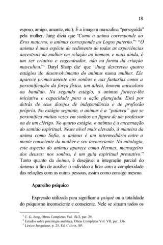 18

esposo, amigo, amante, etc.). É a imagem masculina “perseguida”
pela mulher. Jung dizia que “  Como a anima corresponde ao
Eros materno, o animus corresponde ao Logos paterno.”3 “O
animus é uma espécie de sedimento de todas as experiências
ancestrais da mulher em relação ao homem, e mais ainda, é
um ser criativo e engendrador, não na forma da criação
masculina.”4 Daryl Sharp diz5 que “Jung descreveu quatro
estágios do desenvolvimento do animus numa mulher. Ele
aparece primeiramente nos sonhos e nas fantasias como a
personificação da força física, um atleta, homem musculoso
ou bandido. No segundo estágio, o animus fornece-lhe
iniciativa e capacidade para a ação planejada. Está por
detrás de seus desejos de independência e de profissão
própria. No estágio seguinte, o animus é a “palavra” que se
personifica muitas vezes em sonhos na figura de um professor
ou de um clérigo. No quarto estágio, o animus é a encarnação
do sentido espiritual. Neste nível mais elevado, à maneira da
anima como Sofia, o animus é um intermediário entre a
mente consciente da mulher e seu inconsciente. Na mitologia,
este aspecto do animus aparece como Hermes, mensageiro
dos deuses; nos sonhos, é um guia espiritual prestativo.”
Tanto quanto da ânima, é desejável a integração parcial do
ânimus a fim de auxiliar o indivíduo a lidar com a complexidade
das relações com as outras pessoas, assim como consigo mesmo.

         Aparelho psíquico

      Expressão utilizada para significar a psiquê ou a totalidade
do psiquismo inconsciente e consciente. Nele se situam todos os

 3
     C. G. Jung, Obras Completas Vol. IX/2, par. 29.
 4
     Estudos sobre psicologia analítica, Obras Completas Vol. VII, par. 336.
 5
     Léxico Junguiano, p. 25, Ed. Cultrix, SP.
 