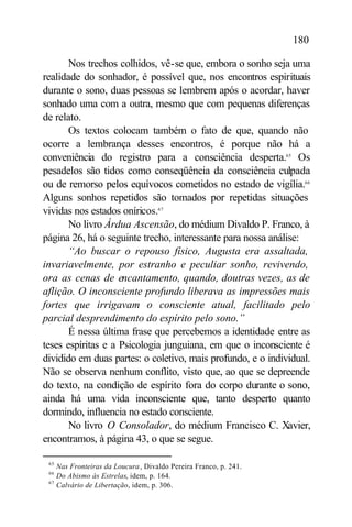 180

       Nos trechos colhidos, vê-se que, embora o sonho seja uma
realidade do sonhador, é possível que, nos encontros espirituais
durante o sono, duas pessoas se lembrem após o acordar, haver
sonhado uma com a outra, mesmo que com pequenas diferenças
de relato.
       Os textos colocam também o fato de que, quando não
ocorre a lembrança desses encontros, é porque não há a
conveniência do registro para a consciência desperta.65 Os
pesadelos são tidos como conseqüência da consciência culpada
ou de remorso pelos equívocos cometidos no estado de vigília.66
Alguns sonhos repetidos são tomados por repetidas situações
vividas nos estados oníricos.67
       No livro Árdua Ascensão, do médium Divaldo P. Franco, à
página 26, há o seguinte trecho, interessante para nossa análise:
       “Ao buscar o repouso físico, Augusta era assaltada,
invariavelmente, por estranho e peculiar sonho, revivendo,
ora as cenas de encantamento, quando, doutras vezes, as de
aflição. O inconsciente profundo liberava as impressões mais
fortes que irrigavam o consciente atual, facilitado pelo
parcial desprendimento do espírito pelo sono.”
       É nessa última frase que percebemos a identidade entre as
teses espíritas e a Psicologia junguiana, em que o inconsciente é
dividido em duas partes: o coletivo, mais profundo, e o individual.
Não se observa nenhum conflito, visto que, ao que se depreende
do texto, na condição de espírito fora do corpo durante o sono,
ainda há uma vida inconsciente que, tanto desperto quanto
dormindo, influencia no estado consciente.
       No livro O Consolador, do médium Francisco C. Xavier,
encontramos, à página 43, o que se segue.

 65
      Nas Fronteiras da Loucura , Divaldo Pereira Franco, p. 241.
 66
      Do Abismo às Estrelas, idem, p. 164.
 67
      Calvário de Libertação, idem, p. 306.
 
