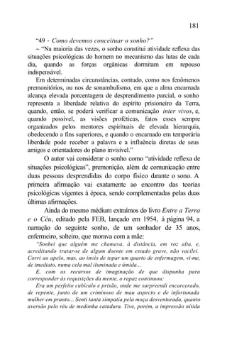 181

    “49 − Como devemos conceituar o sonho?”
    − “Na maioria das vezes, o sonho constitui atividade reflexa das
situações psicológicas do homem no mecanismo das lutas de cada
dia, quando as forças orgânicas dormitam em repouso
indispensável.
    Em determinadas circunstâncias, contudo, como nos fenômenos
premonitórios, ou nos de sonambulismo, em que a alma encarnada
alcança elevada porcentagem de desprendimento parcial, o sonho
representa a liberdade relativa do espírito prisioneiro da Terra,
quando, então, se poderá verificar a comunicação inter vivos, e,
quando possível, as visões proféticas, fatos esses sempre
organizados pelos mentores espirituais de elevada hierarquia,
obedecendo a fins superiores, e quando o encarnado em temporária
liberdade pode receber a palavra e a influência diretas de seus
amigos e orientadores do plano invisível.”
      O autor vai considerar o sonho como “atividade reflexa de
situações psicológicas”, premonição, além de comunicação entre
duas pessoas desprendidas do corpo físico durante o sono. A
primeira afirmação vai exatamente ao encontro das teorias
psicológicas vigentes à época, sendo complementadas pelas duas
últimas afirmações.
      Ainda do mesmo médium extraímos do livro Entre a Terra
e o Céu, editado pela FEB, lançado em 1954, à página 94, a
narração do seguinte sonho, de um sonhador de 35 anos,
enfermeiro, solteiro, que morava com a mãe:
    “Sonhei que alguém me chamava, à distância, em voz alta, e,
acreditando tratar-se de algum doente em estado grave, não vacilei.
Corri ao apelo, mas, ao invés de topar um quarto de enfermagem, vi-me,
de imediato, numa cela mal iluminada e úmida...
    E, com os recursos de imaginação de que dispunha para
corresponder às requisições da mente, o rapaz continuou:
    Era um perfeito cubículo e prisão, onde me surpreendi encarcerado,
de repente, junto de um criminoso de mau aspecto e de infortunada
mulher em pranto... Senti tanta simpatia pela moça desventurada, quanto
aversão pelo réu de medonha catadura. Tive, porém, a impressão nítida
 
