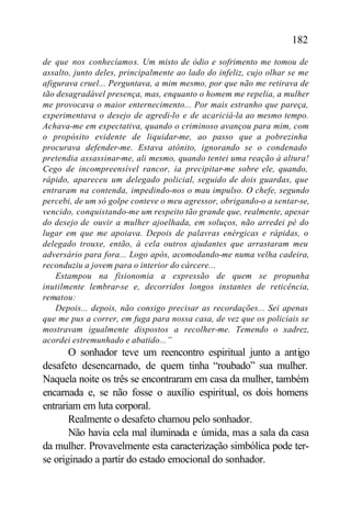 182

de que nos conhecíamos. Um misto de ódio e sofrimento me tomou de
assalto, junto deles, principalmente ao lado do infeliz, cujo olhar se me
afigurava cruel... Perguntava, a mim mesmo, por que não me retirava de
tão desagradável presença, mas, enquanto o homem me repelia, a mulher
me provocava o maior enternecimento... Por mais estranho que pareça,
experimentava o desejo de agredi-lo e de acariciá-la ao mesmo tempo.
Achava-me em expectativa, quando o criminoso avançou para mim, com
o propósito evidente de liquidar-me, ao passo que a pobrezinha
procurava defender-me. Estava atônito, ignorando se o condenado
pretendia assassinar-me, ali mesmo, quando tentei uma reação à altura!
Cego de incompreensível rancor, ia precipitar-me sobre ele, quando,
rápido, apareceu um delegado policial, seguido de dois guardas, que
entraram na contenda, impedindo-nos o mau impulso. O chefe, segundo
percebi, de um só golpe conteve o meu agressor, obrigando-o a sentar-se,
vencido, conquistando-me um respeito tão grande que, realmente, apesar
do desejo de ouvir a mulher ajoelhada, em soluços, não arredei pé do
lugar em que me apoiava. Depois de palavras enérgicas e rápidas, o
delegado trouxe, então, à cela outros ajudantes que arrastaram meu
adversário para fora... Logo após, acomodando-me numa velha cadeira,
reconduziu a jovem para o interior do cárcere...
    Estampou na fisionomia a expressão de quem se propunha
inutilmente lembrar-se e, decorridos longos instantes de reticência,
rematou:
    Depois... depois, não consigo precisar as recordações... Sei apenas
que me pus a correr, em fuga para nossa casa, de vez que os policiais se
mostravam igualmente dispostos a recolher-me. Temendo o xadrez,
acordei estremunhado e abatido...”
       O sonhador teve um reencontro espiritual junto a antigo
desafeto desencarnado, de quem tinha “roubado” sua mulher.
Naquela noite os três se encontraram em casa da mulher, também
encarnada e, se não fosse o auxílio espiritual, os dois homens
entrariam em luta corporal.
       Realmente o desafeto chamou pelo sonhador.
       Não havia cela mal iluminada e úmida, mas a sala da casa
da mulher. Provavelmente esta caracterização simbólica pode ter-
se originado a partir do estado emocional do sonhador.
 