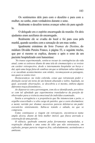 183

      Os sentimentos dele para com o desafeto e para com a
mulher, no sonho, eram verdadeiros durante o sono.
      Realmente o desafeto tentou avançar sobre ele para agredi-
lo.
      O delegado era o espírito encarregado da reunião. Os dois
ajudantes eram auxiliares do encarregado.
      Realmente ele se evadiu do local e foi para casa pela
manhã, quando acordou com a sensação de um mau sonho.
      Igualmente extraímos do livro Tramas do Destino, do
médium Divaldo Pereira Franco, à página 53, o seguinte trecho,
que por si mesmo se explica, durante e após o sono de um
paciente hospitalizado com hanseníase:
   “
     No transe experimentado, sentiu-se recuar às contingências da vida
atual, como se estivesse diante de uma tela de cinemascópio e se revisse
em caráter retrospectivo, desde o internamento hospitalar ao berço e
daí, após uma larga faixa de sombras em que se debatiam vultos informes
e se sucediam acontecimentos sem nitidez, recomeçassem as paisagens,
nas quais se sentia viver.
    Destacavam-se, na visão colorida, cenas que retratavam poder e
distinção social em torno de um homem abastado e nobre, bajulado, no
qual, acurando observações, se descobriu a si mesmo, embora alguns
diferentes traços fisionômicos...
    Ao deparar-se com a personagem, com ela se identificando, percebeu-
se com tal afinidade que experimentou transladar-se da posição de
observador para a vivência emocional do indivíduo examinado.
    Sentiu a arrogância e a prepotência que lhe intumesciam o peito, o
orgulho exacerbado e a alta carga de paixões, que a custo dissimulava;
a mente varrida por dramas sucessivos parecia deleitar-se em poder
executá-los sinistramente. Sabia-se temido e odiado, no que se
comprazia.
    Como continuasse a viagem em retrospecto, encontrou-se numa
ampla alcova, diante de bela mulher imóvel, que fitava aterrada a
construção de uma parede...
    O silêncio, quebrado somente pelas ferramentas manipuladas, a
respiração abafada e uma soma de ódio que não extravasava, em
explosão, porque parecia vingar-se fria, calculadamente, assinalavam o
ambiente.
 