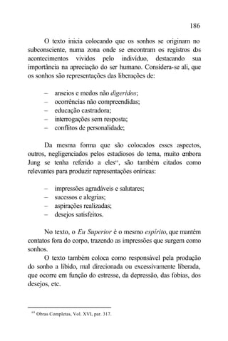 186

      O texto inicia colocando que os sonhos se originam no
subconsciente, numa zona onde se encontram os registros d   os
acontecimentos vividos pelo indivíduo, destacando sua
importância na apreciação do ser humano. Considera-se ali, que
os sonhos são representações das liberações de:

         –    anseios e medos não digeridos;
         –    ocorrências não compreendidas;
         –    educação castradora;
         –    interrogações sem resposta;
         –    conflitos de personalidade;

      Da mesma forma que são colocados esses aspectos,
outros, negligenciados pelos estudiosos do tema, muito embora
Jung se tenha referido a eles69 , são também citados como
relevantes para produzir representações oníricas:

         –    impressões agradáveis e salutares;
         –    sucessos e alegrias;
         –    aspirações realizadas;
         –    desejos satisfeitos.

      No texto, o Eu Superior é o mesmo espírito, que mantém
contatos fora do corpo, trazendo as impressões que surgem como
sonhos.
      O texto também coloca como responsável pela produção
do sonho a libido, mal direcionada ou excessivamente liberada,
que ocorre em função do estresse, da depressão, das fobias, dos
desejos, etc.


 69
      Obras Completas, Vol. XVI, par. 317.
 