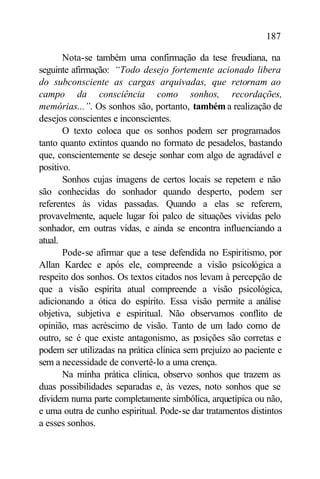 187

       Nota-se também uma confirmação da tese freudiana, na
seguinte afirmação: “Todo desejo fortemente acionado libera
do subconsciente as cargas arquivadas, que retornam ao
campo da consciência como sonhos, recordações,
memórias...”. Os sonhos são, portanto, também a realização de
desejos conscientes e inconscientes.
       O texto coloca que os sonhos podem ser programados
tanto quanto extintos quando no formato de pesadelos, bastando
que, conscientemente se deseje sonhar com algo de agradável e
positivo.
       Sonhos cujas imagens de certos locais se repetem e não
são conhecidas do sonhador quando desperto, podem ser
referentes às vidas passadas. Quando a elas se referem,
provavelmente, aquele lugar foi palco de situações vividas pelo
sonhador, em outras vidas, e ainda se encontra influenciando a
atual.
       Pode-se afirmar que a tese defendida no Espiritismo, por
Allan Kardec e após ele, compreende a visão psicológica a
respeito dos sonhos. Os textos citados nos levam à percepção de
que a visão espírita atual compreende a visão psicológica,
adicionando a ótica do espírito. Essa visão permite a análise
objetiva, subjetiva e espiritual. Não observamos conflito de
opinião, mas acréscimo de visão. Tanto de um lado como de
outro, se é que existe antagonismo, as posições são corretas e
podem ser utilizadas na prática clínica sem prejuízo ao paciente e
sem a necessidade de convertê-lo a uma crença.
       Na minha prática clínica, observo sonhos que trazem as
duas possibilidades separadas e, às vezes, noto sonhos que se
dividem numa parte completamente simbólica, arquetípica ou não,
e uma outra de cunho espiritual. Pode-se dar tratamentos distintos
a esses sonhos.
 