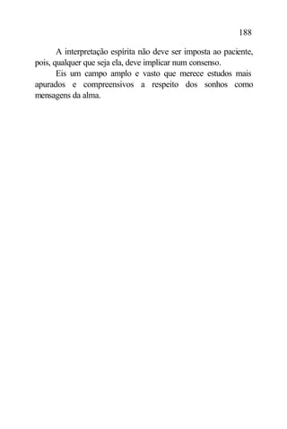 188

       A interpretação espírita não deve ser imposta ao paciente,
pois, qualquer que seja ela, deve implicar num consenso.
       Eis um campo amplo e vasto que merece estudos mais
apurados e compreensivos a respeito dos sonhos como
mensagens da alma.
 