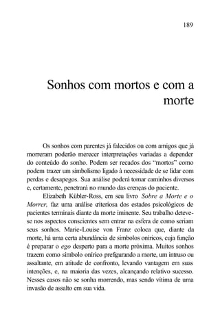 189




       Sonhos com mortos e com a
                           morte


       Os sonhos com parentes já falecidos ou com amigos que já
morreram poderão merecer interpretações variadas a depender
do conteúdo do sonho. Podem ser recados dos “mortos” como
podem trazer um simbolismo ligado à necessidade de se lidar com
perdas e desapegos. Sua análise poderá tomar caminhos diversos
e, certamente, penetrará no mundo das crenças do paciente.
       Elizabeth Kübler-Ross, em seu livro Sobre a Morte e o
Morrer, faz uma análise c   riteriosa dos estados psicológicos de
pacientes terminais diante da morte iminente. Seu trabalho deteve-
se nos aspectos conscientes sem entrar na esfera de como seriam
seus sonhos. Marie-Louise von Franz coloca que, diante da
morte, há uma certa abundância de símbolos oníricos, cuja função
é preparar o ego desperto para a morte próxima. Muitos sonhos
trazem como símbolo onírico prefigurando a morte, um intruso ou
assaltante, em atitude de confronto, levando vantagem em suas
intenções, e, na maioria das vezes, alcançando relativo sucesso.
Nesses casos não se sonha morrendo, mas sendo vítima de uma
invasão de assalto em sua vida.
 