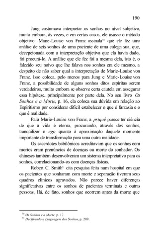 190

       Jung costumava interpretar os sonhos no nível subjetivo,
muito embora, às vezes, e em certos casos, ele usasse o método
objetivo. Marie-Louise von Franz assinala70 que ele fez uma
análise de seis sonhos de uma paciente de uma colega sua, que,
decepcionada com a interpretação objetiva que ela havia dado,
foi procurá-lo. A análise que ele fez foi a mesma dela, isto é, o
falecido seu noivo que lhe falava nos sonhos era ele mesmo, a
despeito de não saber qual a interpretação de Marie-Louise von
Franz. Isso coloca, pelo menos para Jung e Marie-Louise von
Franz, a possibilidade de alguns sonhos ditos espíritas serem
verdadeiros, muito embora se observe certa cautela em assegurar
essa hipótese, principalmente por parte dela. No seu livro Os
Sonhos e a Morte, p. 16, ela coloca sua dúvida em relação ao
Espiritismo por considerar difícil estabelecer o que é fantasia e o
que é realidade.
       Para Marie-Louise von Franz, a psiquê parece ter ciência
de que a vida é eterna, procurando, através dos sonhos,
tranqüilizar o ego quanto à aproximação daquele momento
importante de transformação para uma outra realidade.
       Os sacerdotes babilônicos acreditavam que os sonhos com
mortos eram prenúncios de doenças ou morte do sonhador. Os
chineses também desenvolveram um sistema interpretativo para os
sonhos, correlacionando-os com doenças físicas.
       Robert C. Smith71 cita pesquisa feita num hospital em que
os pacientes que sonharam com morte e separação tiveram seus
quadros clínicos agravados. Não parece haver diferenças
significativas entre os sonhos de pacientes terminais e outras
pessoas. Há, de fato, sonhos que ocorrem antes da morte que



 70
      Os Sonhos e a Morte, p. 17.
 71
      Decifrando a Linguagem dos Sonhos, p. 209.
 