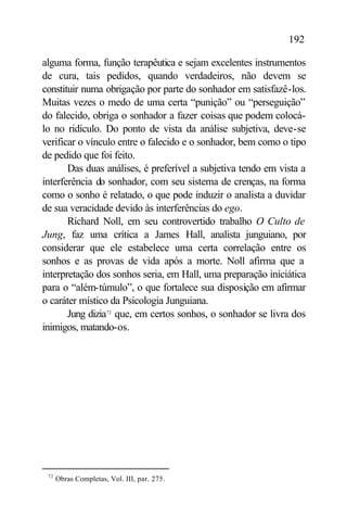 192

alguma forma, função terapêutica e sejam excelentes instrumentos
de cura, tais pedidos, quando verdadeiros, não devem se
constituir numa obrigação por parte do sonhador em satisfazê-los.
Muitas vezes o medo de uma certa “punição” ou “perseguição”
do falecido, obriga o sonhador a fazer coisas que podem colocá-
lo no ridículo. Do ponto de vista da análise subjetiva, deve-se
verificar o vínculo entre o falecido e o sonhador, bem como o tipo
de pedido que foi feito.
       Das duas análises, é preferível a subjetiva tendo em vista a
interferência do sonhador, com seu sistema de crenças, na forma
como o sonho é relatado, o que pode induzir o analista a duvidar
de sua veracidade devido às interferências do ego.
       Richard Noll, em seu controvertido trabalho O Culto de
Jung, faz uma crítica a James Hall, analista junguiano, por
considerar que ele estabelece uma certa correlação entre os
sonhos e as provas de vida após a morte. Noll afirma que a
interpretação dos sonhos seria, em Hall, uma preparação iniciática
para o “além-túmulo”, o que fortalece sua disposição em afirmar
o caráter místico da Psicologia Junguiana.
       Jung dizia72 que, em certos sonhos, o sonhador se livra dos
inimigos, matando-os.




 72
      Obras Completas, Vol. III, par. 275.
 