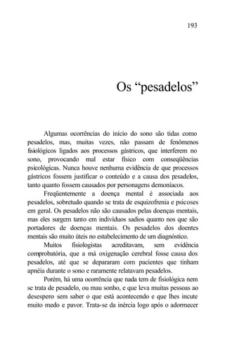 193




                                 Os “pesadelos”


       Algumas ocorrências do início do sono são tidas como
pesadelos, mas, muitas vezes, não passam de fenômenos
fisiológicos ligados aos processos gástricos, que interferem no
sono, provocando mal estar físico com conseqüências
psicológicas. Nunca houve nenhuma evidência de que processos
gástricos fossem justificar o conteúdo e a causa dos pesadelos,
tanto quanto fossem causados por personagens demoníacos.
       Freqüentemente a doença mental é associada aos
pesadelos, sobretudo quando se trata de esquizofrenia e psicoses
em geral. Os pesadelos não são causados pelas doenças mentais,
mas eles surgem tanto em indivíduos sadios quanto nos que são
portadores de doenças mentais. Os pesadelos dos doentes
mentais são muito úteis no estabelecimento de um diagnóstico.
       Muitos fisiologistas acreditavam, sem evidência
comprobatória, que a má oxigenação cerebral fosse causa dos
pesadelos, até que se depararam com pacientes que tinham
apnéia durante o sono e raramente relatavam pesadelos.
       Porém, há uma ocorrência que nada tem de fisiológica nem
se trata de pesadelo, ou mau sonho, e que leva muitas pessoas ao
desespero sem saber o que está acontecendo e que lhes incute
muito medo e pavor. Trata-se da inércia logo após o adormecer
 