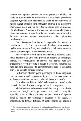 194

quando, em algumas pessoas, o corpo permanece rígido, sem
qualquer possibilidade de movimento e a consciência percebe-se
desperta. Quando esse fenômeno se inicia há uma tendência da
pessoa querer se mexer sem conseguir, levando-a ao desespero.
Quer gritar, mas a voz não sai. Quer se mexer, mas os músculos
não obedecem. A pessoa é tomada por um estado de pavor e
pânico, cujo desejo único é levantar-se. Durante esses momentos,
às vezes, ocorrem algumas alucinações e visões típicas dos
estados oníricos.
       Esse fenômeno é o início da separação da mente em
relação ao corpo73 . É apenas seu início. Ir adiante sem medo é o
melhor que se tem a fazer, pois conduzirá o indivíduo ao estado
onírico conhecido pelo nome de sonho lúcido.
       Muito embora Freud tenha considerado o pesadelo como
sendo resultante de uma falha parcial no trabalho de elaboração
onírica, ou conseqüência de desejos não aceitos pelo ego,
expressando o conflito entre o desejo e a censura, sabemos que
nele residem processos de aprimoramento para o sonhador,
através do contato com sua sombra.
       Costuma-se afirmar, pelos psicólogos da linha junguiana,
que os sonhos onde aparecem figuras do mesmo sexo do
sonhador, em atitudes aversivas, são indícios de sua sombra.
       Os sonhos conflitivos, também chamados de pesadelos, são
ressonância clara dos processos psíquicos de seu agente.
       Muitos sonhos, tidos como pesadelos, em que o sonhador
se vê em situação onde geralmente está sendo perseguido,
agredido, entre a vida e a morte, ou que “monstros” querem
atingi-lo, podem ter explicações diversas e, às vezes, se
apresentam de formas distintas. O conhecimento do analista a

 73
     Na linguagem espírita, o fenômeno é o chamado desdobramento ou viagem
 astral, em que o perispírito, ou Modelo Organizador Biológico, se separa do corpo
 físico.
 