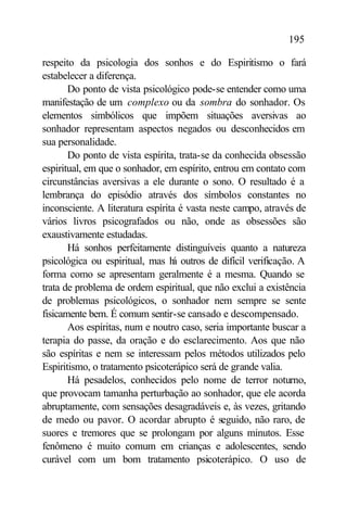 195

respeito da psicologia dos sonhos e do Espiritismo o fará
estabelecer a diferença.
       Do ponto de vista psicológico pode-se entender como uma
manifestação de um complexo ou da sombra do sonhador. Os
elementos simbólicos que impõem situações aversivas ao
sonhador representam aspectos negados ou desconhecidos em
sua personalidade.
       Do ponto de vista espírita, trata-se da conhecida obsessão
espiritual, em que o sonhador, em espírito, entrou em contato com
circunstâncias aversivas a ele durante o sono. O resultado é a
lembrança do episódio através dos símbolos constantes no
inconsciente. A literatura espírita é vasta neste campo, através de
vários livros psicografados ou não, onde as obsessões são
exaustivamente estudadas.
       Há sonhos perfeitamente distinguíveis quanto a natureza
psicológica ou espiritual, mas h outros de difícil verificação. A
                                  á
forma como se apresentam geralmente é a mesma. Quando se
trata de problema de ordem espiritual, que não exclui a existência
de problemas psicológicos, o sonhador nem sempre se sente
fisicamente bem. É comum sentir-se cansado e descompensado.
       Aos espíritas, num e noutro caso, seria importante buscar a
terapia do passe, da oração e do esclarecimento. Aos que não
são espíritas e nem se interessam pelos métodos utilizados pelo
Espiritismo, o tratamento psicoterápico será de grande valia.
       Há pesadelos, conhecidos pelo nome de terror noturno,
que provocam tamanha perturbação ao sonhador, que ele acorda
abruptamente, com sensações desagradáveis e, às vezes, gritando
de medo ou pavor. O acordar abrupto é seguido, não raro, de
suores e tremores que se prolongam por alguns minutos. Esse
fenômeno é muito comum em crianças e adolescentes, sendo
curável com um bom tratamento psicoterápico. O uso de
 