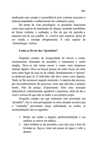 196

medicação nem sempre é aconselhável, pois costuma mascarar o
sintoma impedindo o conhecimento da verdadeira causa.
       Do ponto de vista psicológico, os pesadelos funcionam
como uma espécie de tratamento de choque, tentando sensibilizar,
de forma violenta, o sonhador, a fim de que ele perceba a
natureza real de seu conflito. A sombra nele expressa deixa de
ser velada e irrompe abruptamente. É uma espécie de
‘eletrochoque’ onírico.

      Como se livrar dos “pesadelos”

      Naqueles estados de incapacidade de mover o corpo,
erroneamente chamados de pesadelo, o tratamento é muito
simples. Deve-se não tentar mover o corpo, nem tampouco
chamar alguém. Deve-se buscar pensar em outro local, em estar
num outro lugar da casa ou da cidade. Imediatamente a “pessoa”
se deslocará para lá. O indivíduo não deve temer coisa alguma.
Nada vai lhe acontecer naquele momento. A maioria das pessoas,
por desconhecimento do processo, teme que advenha a própria
morte. Não há perigo. Experimente. Será uma sensação
indescritível, extremamente agradável e prazerosa, além de dar a
você a certeza de que não se reduz a seu próprio corpo.
      Naqueles estados em que realmente está ocorrendo um
“pesadelo”, isto é, uma perseguição ou uma situação aversiva que
o “sonhador” porventura esteja enfrentando no sonho, as
recomendações são as seguintes:

      1. Relate seu sonho a alguém, preferencialmente a seu
         analista, se estiver em análise;
      2. Após lembrar-se do pesadelo, caso não seja a hora de
         levantar-se, faça-o, tome um pouco de água e volte a
         dormir;
 