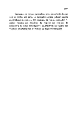 199

       Preocupar-se com os pesadelos é mais importante do que
com os sonhos em geral. Os pesadelos sempre indicam alguma
anormalidade no sono e, por extensão, na vida do sonhador. A
grande maioria dos pesadelos diz respeito aos conflitos do
sonhador e lhe indica como resolvê-los. Desprezá-los é como não
valorizar um exame para a obtenção de diagnóstico médico.
 