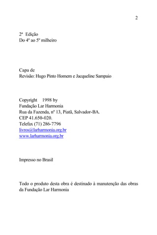 2


2ª Edição
Do 4º ao 5º milheiro




Capa de
Revisão: Hugo Pinto Homem e Jacqueline Sampaio




Copyright ©1998 by
Fundação Lar Harmonia
Rua da Fazenda, nº 13, Piatã, Salvador-BA.
CEP 41.650-020.
Telefax (71) 286-7796
livros@larharmonia.org.br
www.larharmonia.org.br




Impresso no Brasil




Todo o produto desta obra é destinado à manutenção das obras
da Fundação Lar Harmonia
 