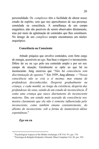 20

personalidade. Os complexos têm a facilidade de alterar nosso
estado de espírito, sem que nos apercebamos de sua presença
constelada na consciência. À semelhança de um campo
magnético, não são passíveis de serem observados diretamente,
mas por meio da aglutinação de conteúdos que lhes constituem.
No âmago de um complexo sempre encontramos um núcleo
arquetípico.

         Consciência ou Consciente

      Atitude psíquica que envolve conteúdos, com forte carga
de energia, acessíveis ao ego. Sua base e origem é o inconsciente.
Difere do eu ou ego pelo seu conteúdo amplo e por ser seu
campo de atuação. Geralmente se opõe ao que há no
inconsciente. Jung escreveu que “Não há consciência sem
discriminação de opostos.”7 Em 19398 , Jung afirmou: − “Nossa
consciência não se cria a si mesma; mas emana de
profundezas desconhecidas. Desperta gradualmente na
criança, e cada manhã, ao longo da existência, desperta das
profundezas do sono, saindo de um estado de inconsciência. É
como uma criança que nasce diariamente do inconsciente
materno. Sim, um estudo mais acurado da consciência nos
mostra claramente que ela não é somente influenciada pelo
inconsciente, como também emana constantemente, do
abismo do inconsciente, sob a forma de inumeráveis idéias
espontâneas.”

         Ego ou eu



 7
     Psychological Aspects of the Mother Archetype, CW Vol. 9/1, par. 178.
 8
     Psicologia da Religião Ocidental e Oriental, Obras Completas Vol. XI, par. 935.
 
