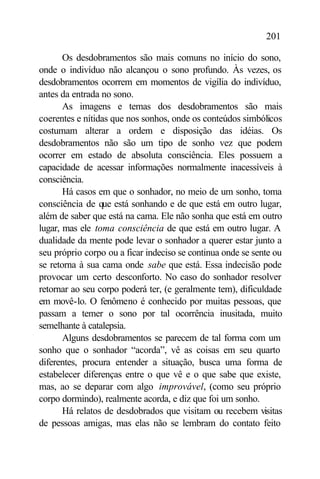 201

       Os desdobramentos são mais comuns no início do sono,
onde o indivíduo não alcançou o sono profundo. Às vezes, os
desdobramentos ocorrem em momentos de vigília do indivíduo,
antes da entrada no sono.
       As imagens e temas dos desdobramentos são mais
coerentes e nítidas que nos sonhos, onde os conteúdos simbólicos
costumam alterar a ordem e disposição das idéias. Os
desdobramentos não são um tipo de sonho vez que podem
ocorrer em estado de absoluta consciência. Eles possuem a
capacidade de acessar informações normalmente inacessíveis à
consciência.
       Há casos em que o sonhador, no meio de um sonho, toma
consciência de que está sonhando e de que está em outro lugar,
além de saber que está na cama. Ele não sonha que está em outro
lugar, mas ele toma consciência de que está em outro lugar. A
dualidade da mente pode levar o sonhador a querer estar junto a
seu próprio corpo ou a ficar indeciso se continua onde se sente ou
se retorna à sua cama onde sabe que está. Essa indecisão pode
provocar um certo desconforto. No caso do sonhador resolver
retornar ao seu corpo poderá ter, (e geralmente tem), dificuldade
em movê-lo. O fenômeno é conhecido por muitas pessoas, que
passam a temer o sono por tal ocorrência inusitada, muito
semelhante à catalepsia.
       Alguns desdobramentos se parecem de tal forma com um
sonho que o sonhador “acorda”, vê as coisas em seu quarto
diferentes, procura entender a situação, busca uma forma de
estabelecer diferenças entre o que vê e o que sabe que existe,
mas, ao se deparar com algo improvável, (como seu próprio
corpo dormindo), realmente acorda, e diz que foi um sonho.
       Há relatos de desdobrados que visitam ou recebem visitas
de pessoas amigas, mas elas não se lembram do contato feito
 