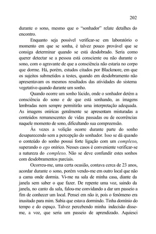 202

durante o sono, mesmo que o “sonhador” relate detalhes do
encontro.
       Enquanto seja possível verificar-se em laboratório o
momento em que se sonha, é talvez pouco provável que se
consiga determinar quando se está desdobrado. Seria como
querer detectar se a pessoa está consciente ou não durante o
sono, com o agravante de que a consciência não estaria no corpo
que dorme. Há, porém, estudos citados por Blackmore, em que
os sujeitos submetidos a testes, quando em desdobramento não
apresentavam os mesmos resultados das atividades do sistema
vegetativo quando durante um sonho.
       Quando ocorre um sonho lúcido, onde o sonhador detém a
consciência do sono e de que está sonhando, as imagens
lembradas nem sempre permitirão uma interpretação adequada.
As imagens oníricas geralmente se apresentam misturadas a
conteúdos remanescentes de vidas passadas ou de ocorrências
naquele momento de sono, dificultando sua compreensão.
       Às vezes a volição ocorre durante parte do sonho
desaparecendo sem a percepção do sonhador. Isso se dá quando
o conteúdo do sonho possui forte ligação com um complexo,
superando o ego onírico. Nesses casos é conveniente verificar-se
a natureza do complexo. Não se deve confundir estes sonhos
com desdobramentos parciais.
       Ocorreu-me, uma certa ocasião, contava cerca de 23 anos,
acordar durante o sono, porém vendo-me em outro local que não
a cama onde dormia. Vi-me na sala de minha casa, diante da
janela sem saber o que fazer. De repente uma voz, saindo da
janela, no canto da sala, falou-me convidando a dar um passeio a
fim de conhecer um local. Pensei em não ir, pois o fenômeno era
inusitado para mim. Sabia que estava dormindo. Tinha domínio do
tempo e do espaço. Talvez percebendo minha indecisão disse-
me, a voz, que seria um passeio de aprendizado. Aquiesci
 