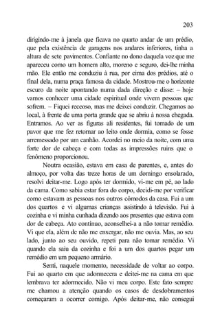 203

dirigindo-me à janela que ficava no quarto andar de um prédio,
que pela existência de garagens nos andares inferiores, tinha a
altura de sete pavimentos. Confiante no dono daquela voz que me
apareceu como um homem alto, moreno e seguro, dei-lhe minha
mão. Ele então me conduziu à rua, por cima dos prédios, até o
final dela, numa praça famosa da cidade. Mostrou-me o horizonte
escuro da noite apontando numa dada direção e disse: – hoje
vamos conhecer uma cidade espiritual onde vivem pessoas que
sofrem. – Fiquei receoso, mas me deixei conduzir. Chegamos ao
local, à frente de uma porta grande que se abriu à nossa chegada.
Entramos. Ao ver as figuras ali residentes, fui tomado de um
pavor que me fez retornar ao leito onde dormia, como se fosse
arremessado por um canhão. Acordei no meio da noite, com uma
forte dor de cabeça e com todas as impressões ruins que o
fenômeno proporcionou.
       Noutra ocasião, estava em casa de parentes, e, antes do
almoço, por volta das treze horas de um domingo ensolarado,
resolvi deitar-me. Logo após ter dormido, vi-me em pé, ao lado
da cama. Como sabia estar fora do corpo, decidi-me por verificar
como estavam as pessoas nos outros cômodos da casa. Fui a um
dos quartos e vi algumas crianças a   ssistindo à televisão. Fui à
cozinha e vi minha cunhada dizendo aos presentes que estava com
dor de cabeça. Ato contínuo, aconselhei-a a não tomar remédio.
Vi que ela, além de não me enxergar, não me ouvia. Mas, ao seu
lado, junto ao seu ouvido, repeti para não tomar remédio. Vi
quando ela saiu da cozinha e foi a um dos quartos pegar um
remédio em um pequeno armário.
       Senti, naquele momento, necessidade de voltar ao corpo.
Fui ao quarto em que adormecera e deitei-me na cama em que
lembrava ter adormecido. Não vi meu corpo. Este fato sempre
me chamou a atenção quando os casos de desdobramentos
começaram a ocorrer comigo. Após deitar-me, não consegui
 