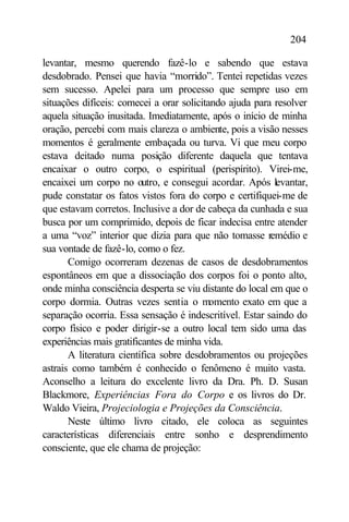 204

levantar, mesmo querendo fazê-lo e sabendo que estava
desdobrado. Pensei que havia “morrido”. Tentei repetidas vezes
sem sucesso. Apelei para um processo que sempre uso em
situações difíceis: comecei a orar solicitando ajuda para resolver
aquela situação inusitada. Imediatamente, após o início de minha
oração, percebi com mais clareza o ambiente, pois a visão nesses
momentos é geralmente embaçada ou turva. Vi que meu corpo
estava deitado numa posição diferente daquela que tentava
encaixar o outro corpo, o espiritual (perispírito). Virei-me,
encaixei um corpo no outro, e consegui acordar. Após levantar,
pude constatar os fatos vistos fora do corpo e certifiquei-me de
que estavam corretos. Inclusive a dor de cabeça da cunhada e sua
busca por um comprimido, depois de ficar indecisa entre atender
a uma “voz” interior que dizia para que não tomasse remédio e
sua vontade de fazê-lo, como o fez.
       Comigo ocorreram dezenas de casos de desdobramentos
espontâneos em que a dissociação dos corpos foi o ponto alto,
onde minha consciência desperta se viu distante do local em que o
corpo dormia. Outras vezes sentia o momento exato em que a
separação ocorria. Essa sensação é indescritível. Estar saindo do
corpo físico e poder dirigir-se a outro local tem sido uma das
experiências mais gratificantes de minha vida.
       A literatura científica sobre desdobramentos ou projeções
astrais como também é conhecido o fenômeno é muito vasta.
Aconselho a leitura do excelente livro da Dra. Ph. D. Susan
Blackmore, Experiências Fora do Corpo e os livros do Dr.
Waldo Vieira, Projeciologia e Projeções da Consciência.
       Neste último livro citado, ele coloca as seguintes
características diferenciais entre sonho e desprendimento
consciente, que ele chama de projeção:
 