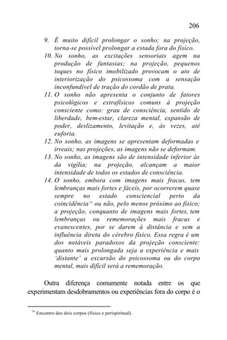 206

          9. É muito difícil prolongar o sonho; na projeção,
              torna-se possível prolongar a estada fora do físico.
          10. No sonho, as excitações sensoriais agem na
              produção de fantasias; na projeção, pequenos
              toques no físico imobilizado provocam o ato de
              interiorização do psicossoma com a sensação
              inconfundível de tração do cordão de prata.
          11. O sonho não apresenta o conjunto de fatores
              psicológicos e extrafísicos comuns à projeção
              consciente como: grau de consciência, sentido de
              liberdade, bem-estar, clareza mental, expansão de
              poder, deslizamento, levitação e, às vezes, até
              euforia.
          12. No sonho, as imagens se apresentam deformadas e
              irreais; nas projeções, as imagens não se deformam.
          13. No sonho, as imagens são de intensidade inferior às
              da vigília; na projeção, alcançam a maior
              intensidade de todos os estados de consciência.
          14. O sonho, embora com imagens mais fracas, tem
              lembranças mais fortes e fáceis, por ocorrerem quase
              sempre no estado consciencial perto da
              coincidência 78 ou não, pelo menos próximo ao físico;
              a projeção, conquanto de imagens mais fortes, tem
              lembranças ou rememorações mais fracas e
              evanescentes, por se darem à distância e sem a
              influência direta do cérebro físico. Essa regra é um
              dos notáveis paradoxos da projeção consciente:
              quanto mais prolongada seja a experiência e mais
              ‘distante’ a excursão do psicossoma ou do corpo
              mental, mais difícil será a rememoração.

      Outra diferença comumente notada entre os que
experimentam desdobramentos ou experiências fora do corpo é o

 78
      Encontro dos dois corpos (físico e perispiritual).
 