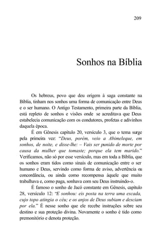 209




                              Sonhos na Bíblia


       Os hebreus, povo que deu origem à saga constante na
Bíblia, tinham nos sonhos uma forma de comunicação entre Deus
e o ser humano. O Antigo Testamento, primeira parte da Bíblia,
está repleto de sonhos e visões onde se acreditava que Deus
estabelecia comunicação com os condutores, profetas e adivinhos
daquela época.
       É em Gênesis capítulo 20, versículo 3, que o tema surge
pela primeira vez: “Deus, porém, veio a Abimeleque, em
sonhos, de noite, e disse-lhe: – Vais ser punido de morte por
causa da mulher que tomaste; porque ela tem marido.”
Verificamos, não só por esse versículo, mas em toda a Bíblia, que
os sonhos eram tidos como sinais de comunicação entre o ser
humano e Deus, servindo como forma de aviso, advertência ou
concordância, ou ainda como recompensa àquele que muito
trabalhava e, como paga, sonhava com seu Deus instruindo-o.
       É famoso o sonho de Jacó constante em Gênesis, capítulo
28, versículo 12: “E sonhou: eis posta na terra uma escada,
cujo topo atingia o céu; e os anjos de Deus subiam e desciam
por ela.” É nesse sonho que ele recebe instruções sobre seu
destino e sua proteção divina. Novamente o sonho é tido como
premonitório e denota proteção.
 