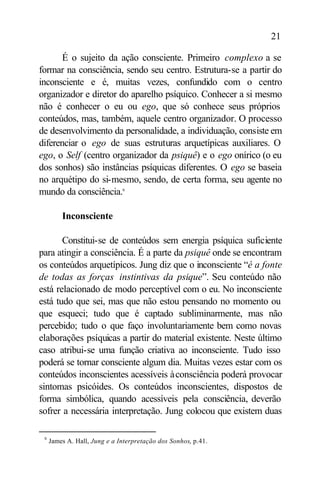 21

       É o sujeito da ação consciente. Primeiro complexo a se
formar na consciência, sendo seu centro. Estrutura-se a partir do
inconsciente e é, muitas vezes, confundido com o centro
organizador e diretor do aparelho psíquico. Conhecer a si mesmo
não é conhecer o eu ou ego, que só conhece seus próprios
conteúdos, mas, também, aquele centro organizador. O processo
de desenvolvimento da personalidade, a individuação, consiste em
diferenciar o ego de suas estruturas arquetípicas auxiliares. O
ego, o Self (centro organizador da psiquê) e o ego onírico (o eu
dos sonhos) são instâncias psíquicas diferentes. O ego se baseia
no arquétipo do si-mesmo, sendo, de certa forma, seu agente no
mundo da consciência.9

         Inconsciente

       Constitui-se de conteúdos sem energia psíquica suficiente
para atingir a consciência. É a parte da psiquê onde se encontram
os conteúdos arquetípicos. Jung diz que o inconsciente “é a fonte
de todas as forças instintivas da psique”. Seu conteúdo não
está relacionado de modo perceptível com o eu. No inconsciente
está tudo que sei, mas que não estou pensando no momento ou
que esqueci; tudo que é captado subliminarmente, mas não
percebido; tudo o que faço involuntariamente bem como novas
elaborações psíquicas a partir do material existente. Neste último
caso atribui-se uma função criativa ao inconsciente. Tudo isso
poderá se tornar consciente algum dia. Muitas vezes estar com os
conteúdos inconscientes acessíveis à consciência poderá provocar
sintomas psicóides. Os conteúdos inconscientes, dispostos de
forma simbólica, quando acessíveis pela consciência, deverão
sofrer a necessária interpretação. Jung colocou que existem duas

 9
     James A. Hall, Jung e a Interpretação dos Sonhos, p.41.
 